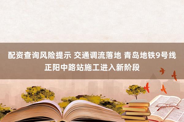 配资查询风险提示 交通调流落地 青岛地铁9号线正阳中路站施工进入新阶段