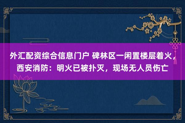 外汇配资综合信息门户 碑林区一闲置楼层着火，西安消防：明火已被扑灭，现场无人员伤亡