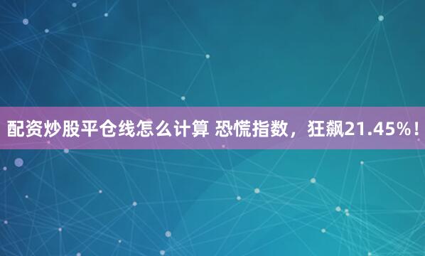 配资炒股平仓线怎么计算 恐慌指数，狂飙21.45%！