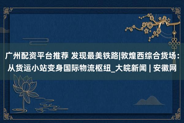 广州配资平台推荐 发现最美铁路|敦煌西综合货场：从货运小站变身国际物流枢纽_大皖新闻 | 安徽网