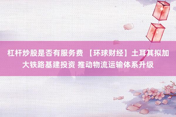 杠杆炒股是否有服务费 【环球财经】土耳其拟加大铁路基建投资 推动物流运输体系升级