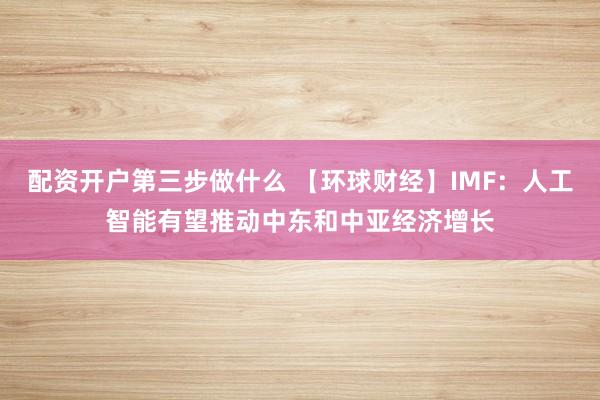 配资开户第三步做什么 【环球财经】IMF：人工智能有望推动中东和中亚经济增长