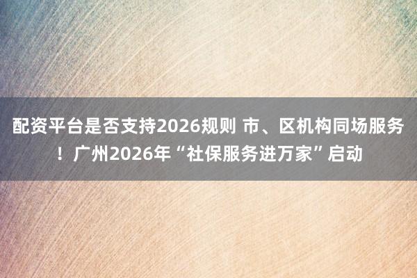 配资平台是否支持2026规则 市、区机构同场服务！广州2026年“社保服务进万家”启动