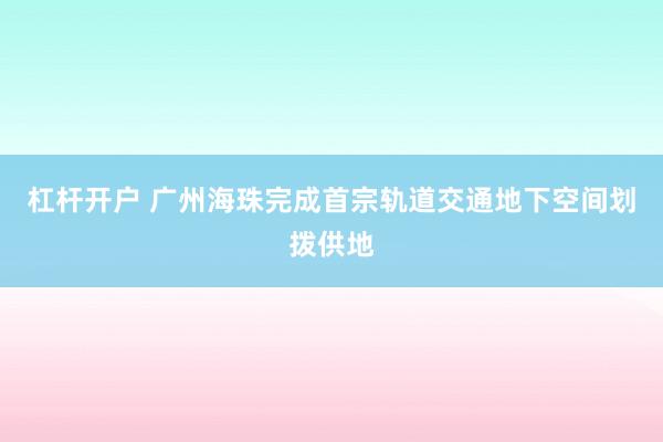 杠杆开户 广州海珠完成首宗轨道交通地下空间划拨供地