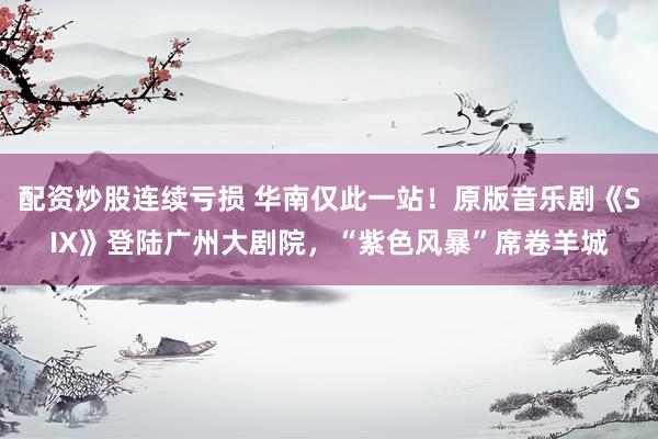 配资炒股连续亏损 华南仅此一站！原版音乐剧《SIX》登陆广州大剧院，“紫色风暴”席卷羊城
