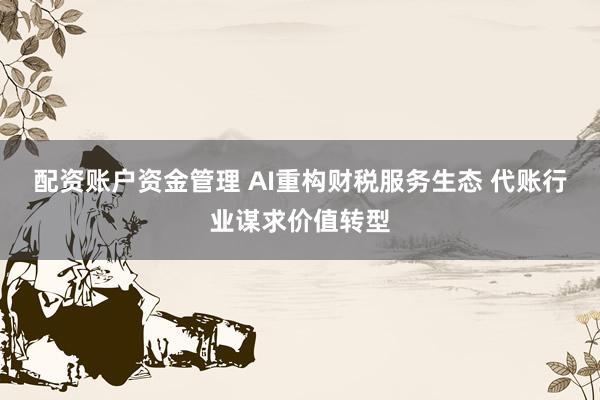 配资账户资金管理 AI重构财税服务生态 代账行业谋求价值转型