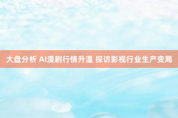 大盘分析 AI漫剧行情升温 探访影视行业生产变局