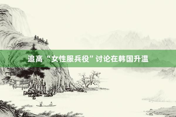 追高 “女性服兵役”讨论在韩国升温